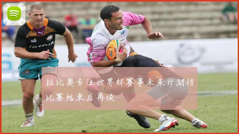拉比奥专注世界杯赛事未来计划待比赛结束后再谈