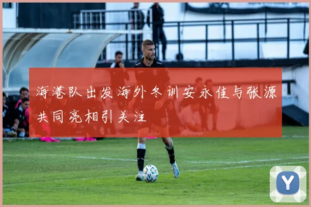 海港队出发海外冬训安永佳与张源共同亮相引关注