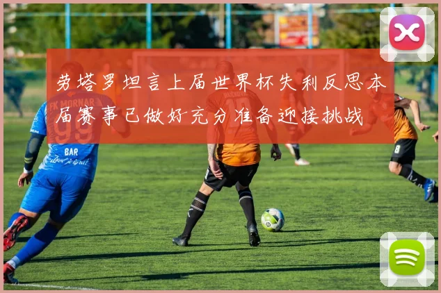 劳塔罗坦言上届世界杯失利反思本届赛事已做好充分准备迎接挑战
