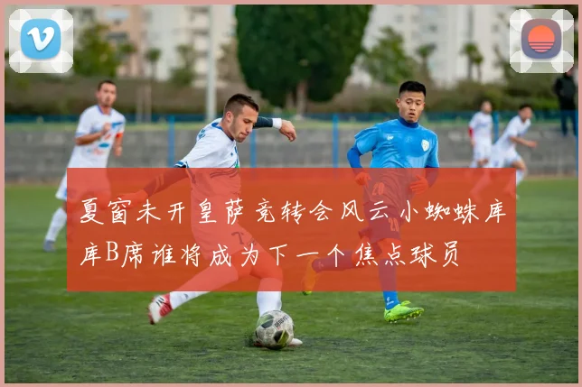 夏窗未开皇萨竞转会风云小蜘蛛库库B席谁将成为下一个焦点球员
