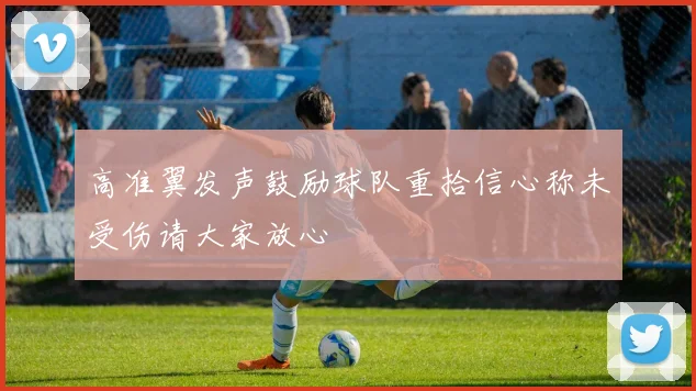 高准翼发声鼓励球队重拾信心称未受伤请大家放心