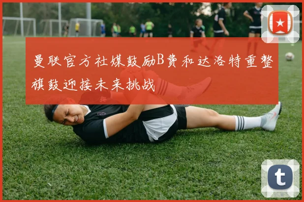 曼联官方社媒鼓励B费和达洛特重整旗鼓迎接未来挑战