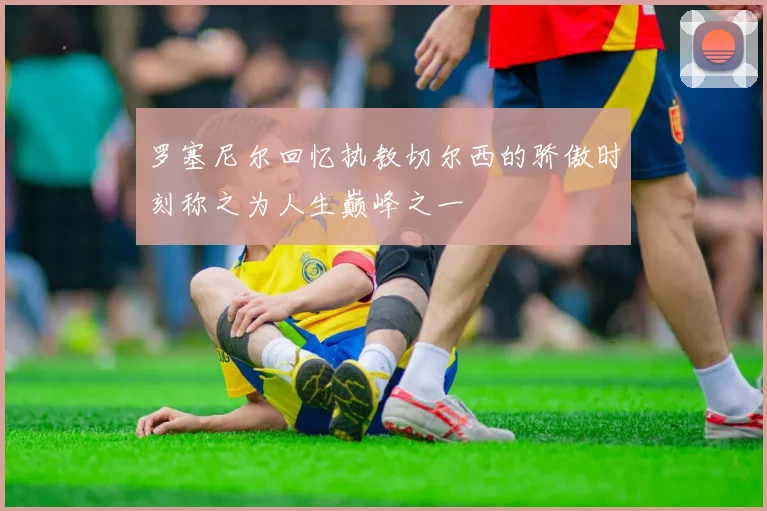 罗塞尼尔回忆执教切尔西的骄傲时刻称之为人生巅峰之一