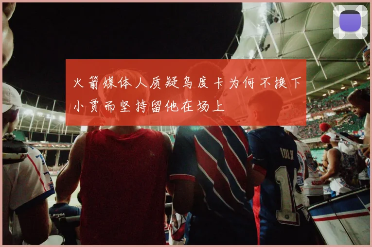 火箭媒体人质疑乌度卡为何不换下小贾而坚持留他在场上