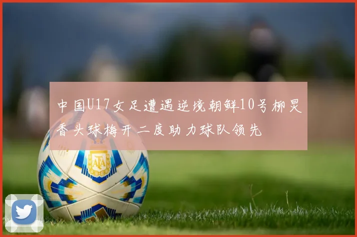 中国U17女足遭遇逆境朝鲜10号柳炅香头球梅开二度助力球队领先