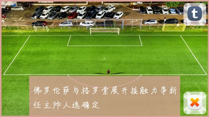 佛罗伦萨与格罗索展开接触力争新任主帅人选确定