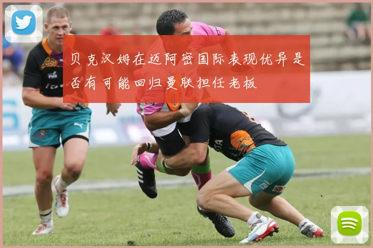 贝克汉姆在迈阿密国际表现优异是否有可能回归曼联担任老板
