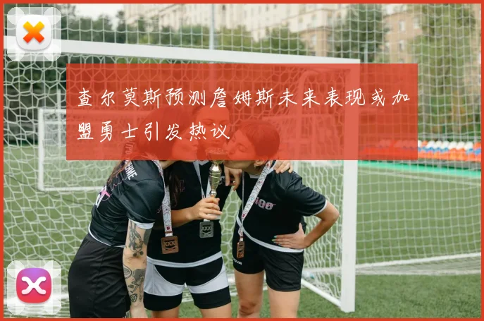 查尔莫斯预测詹姆斯未来表现或加盟勇士引发热议