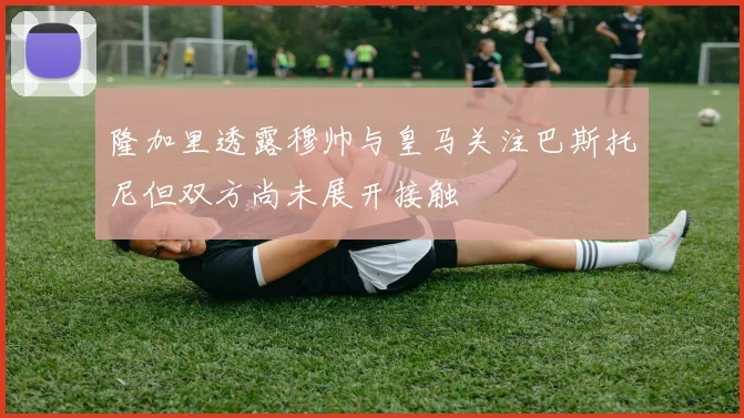 隆加里透露穆帅与皇马关注巴斯托尼但双方尚未展开接触