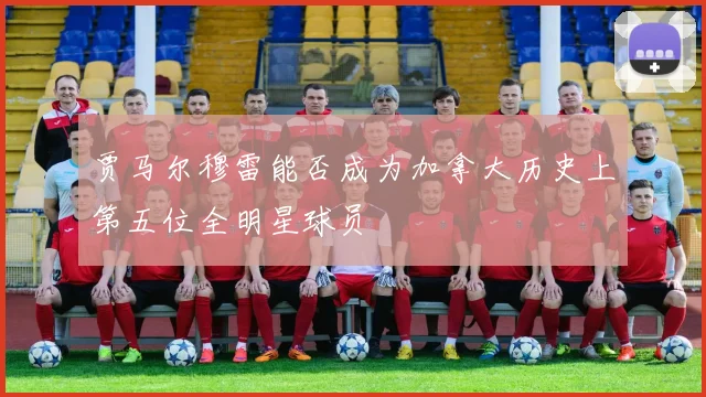 贾马尔穆雷能否成为加拿大历史上第五位全明星球员