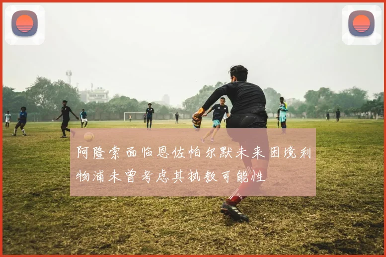 阿隆索面临恩佐帕尔默未来困境利物浦未曾考虑其执教可能性