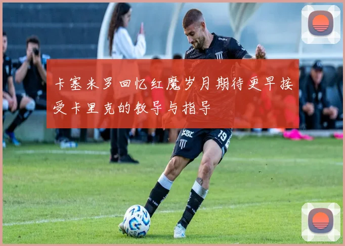 卡塞米罗回忆红魔岁月期待更早接受卡里克的教导与指导