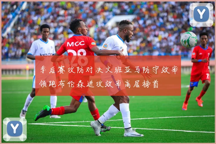 季后赛攻防对决文班亚马防守效率领跑布伦森进攻效率高居榜首