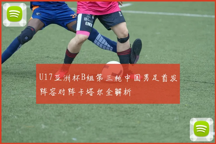 U17亚洲杯B组第三轮中国男足首发阵容对阵卡塔尔全解析