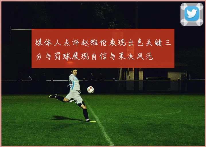媒体人点评赵维伦表现出色关键三分与罚球展现自信与果决风范