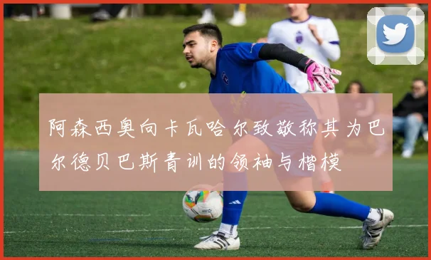 阿森西奥向卡瓦哈尔致敬称其为巴尔德贝巴斯青训的领袖与楷模