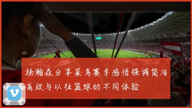 杨瀚森分享菜鸟赛季感悟强调简洁高效与以往篮球的不同体验