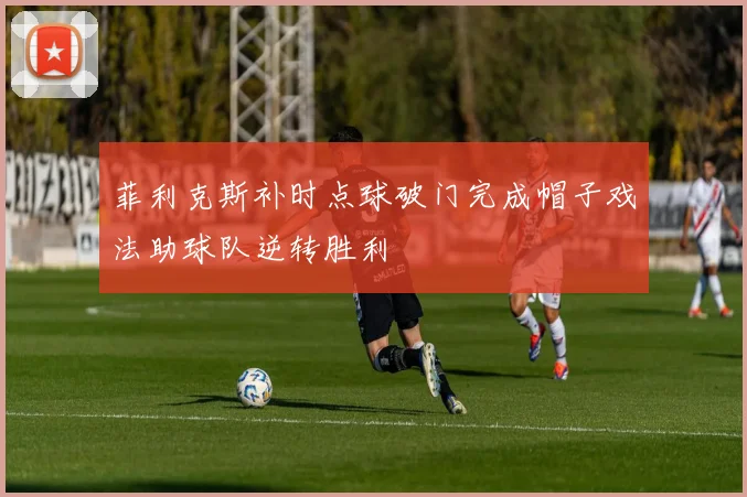 菲利克斯补时点球破门完成帽子戏法助球队逆转胜利