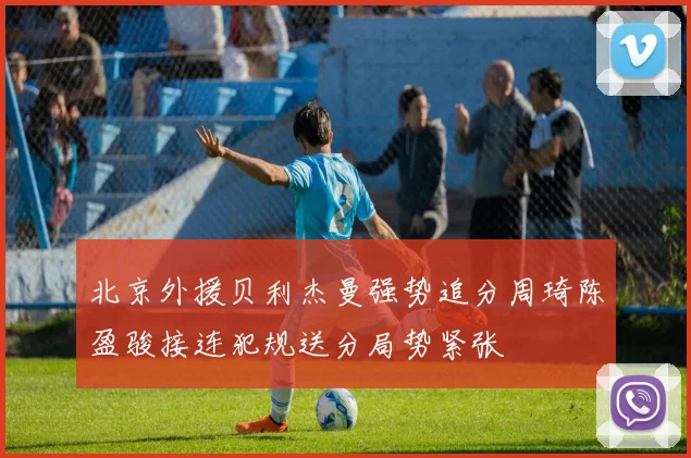 北京外援贝利杰曼强势追分周琦陈盈骏接连犯规送分局势紧张
