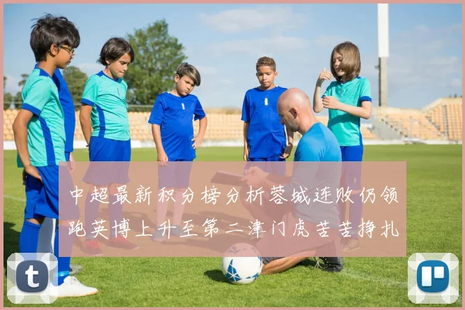 中超最新积分榜分析蓉城连败仍领跑英博上升至第二津门虎苦苦挣扎垫底