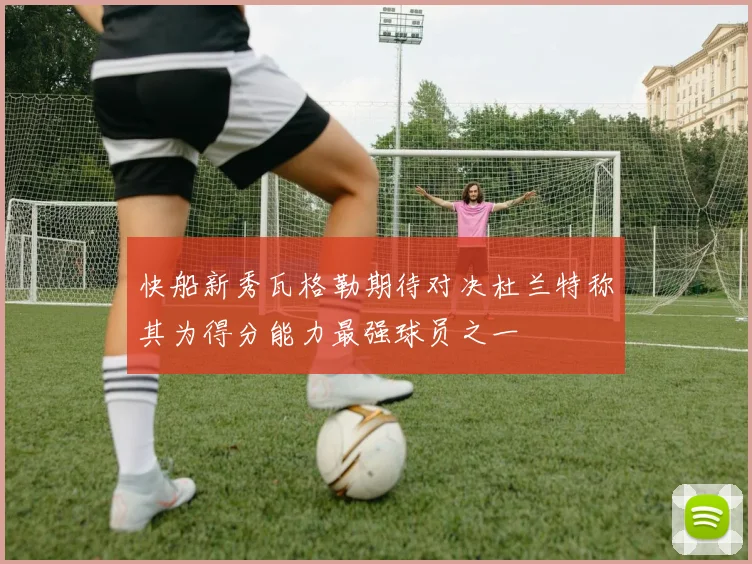 快船新秀瓦格勒期待对决杜兰特称其为得分能力最强球员之一