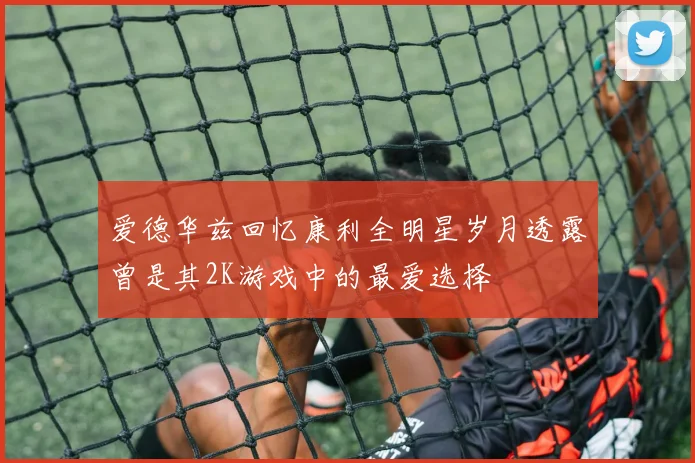 爱德华兹回忆康利全明星岁月透露曾是其2K游戏中的最爱选择